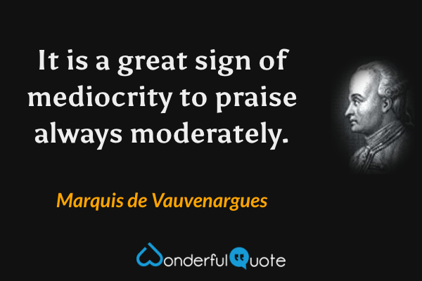 It is a great sign of mediocrity to praise always moderately. - Marquis de Vauvenargues quote.