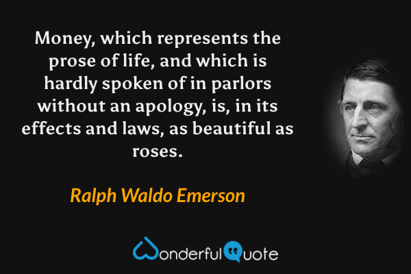 Money, which represents the prose of life, and which is hardly spoken of in parlors without an apology, is, in its effects and laws, as beautiful as roses. - Ralph Waldo Emerson quote.