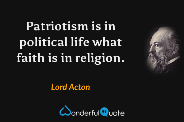 Patriotism is in political life what faith is in religion. - Lord Acton quote.