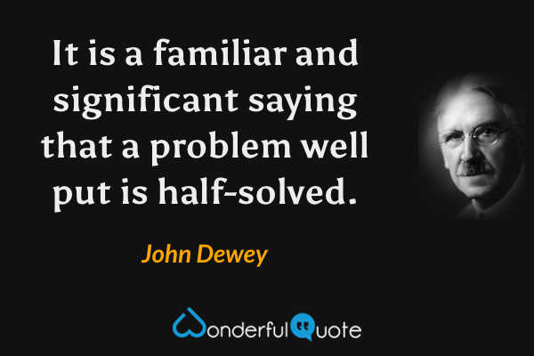 It is a familiar and significant saying that a problem well put is half-solved. - John Dewey quote.