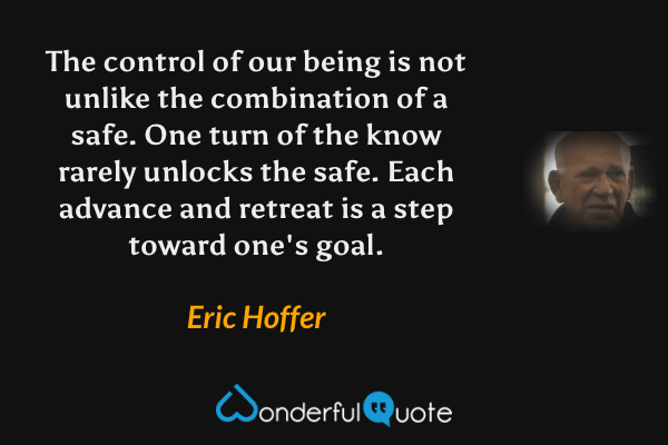The control of our being is not unlike the combination of a safe. One turn of the know rarely unlocks the safe. Each advance and retreat is a step toward one's goal. - Eric Hoffer quote.