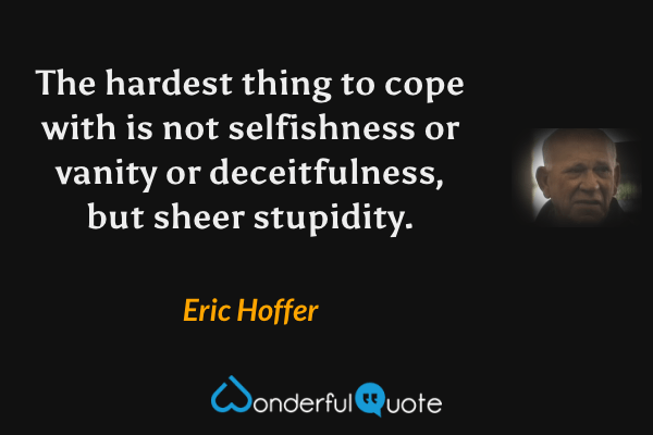 The hardest thing to cope with is not selfishness or vanity or deceitfulness, but sheer stupidity. - Eric Hoffer quote.