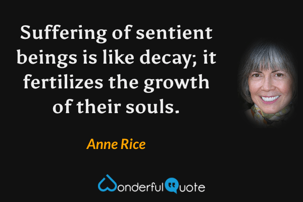 Suffering of sentient beings is like decay; it fertilizes the growth of their souls. - Anne Rice quote.