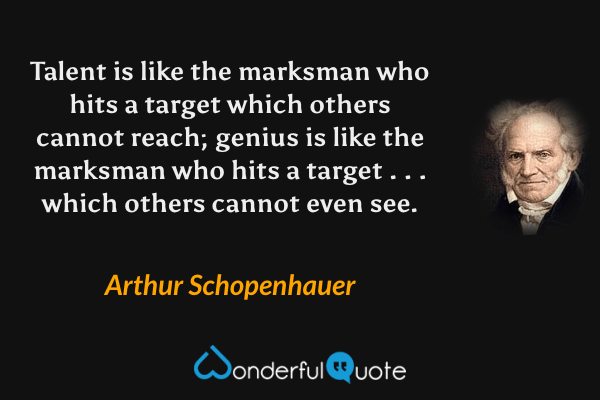 Talent is like the marksman who hits a target which others cannot reach; genius is like the marksman who hits a target . . . which others cannot even see. - Arthur Schopenhauer quote.