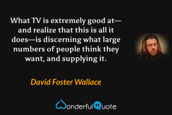 What TV is extremely good at—and realize that this is all it does—is discerning what large numbers of people think they want, and supplying it. - David Foster Wallace quote.