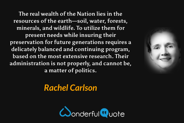 The real wealth of the Nation lies in the resources of the earth—soil, water, forests, minerals, and wildlife. To utilize them for present needs while insuring their preservation for future generations requires a delicately balanced and continuing program, based on the most extensive research.  Their administration is not properly, and cannot be, a matter of politics. - Rachel Carlson quote.