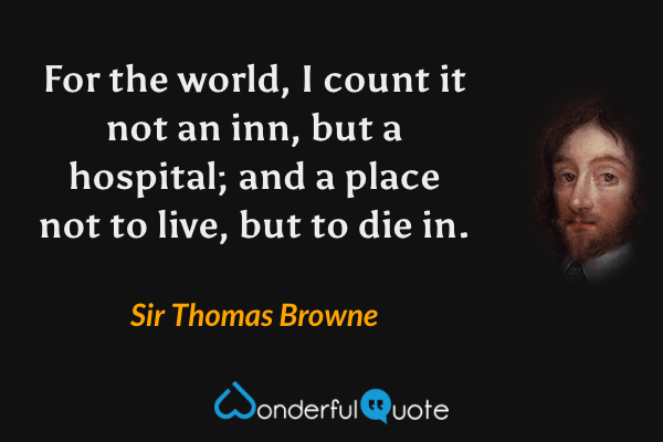 For the world, I count it not an inn, but a hospital; and a place not to live, but to die in. - Sir Thomas Browne quote.