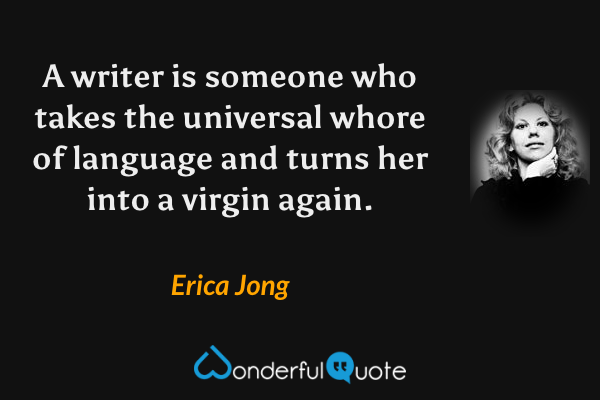 A writer is someone who takes the universal whore of language and turns her into a virgin again. - Erica Jong quote.