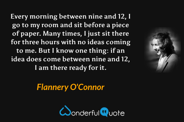Every morning between nine and 12, I go to my room and sit before a piece of paper.  Many times, I just sit there for three hours with no ideas coming to me.  But I know one thing: if an idea does come between nine and 12, I am there ready for it. - Flannery O'Connor quote.