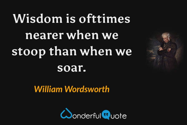 Wisdom is ofttimes nearer when we stoop than when we soar. - William Wordsworth quote.