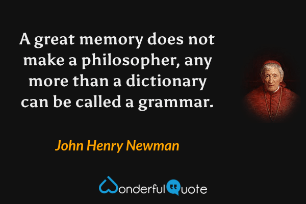 A great memory does not make a philosopher, any more than a dictionary can be called a grammar. - John Henry Newman quote.