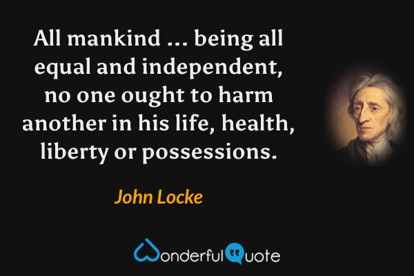 All mankind ... being all equal and independent, no one ought to harm another in his life, health, liberty or possessions. - John Locke quote.