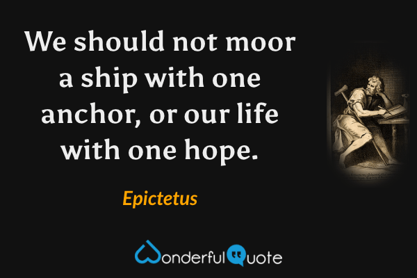 We should not moor a ship with one anchor, or our life with one hope. - Epictetus quote.