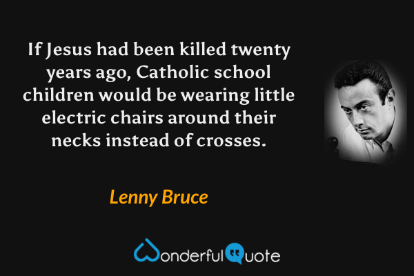 If Jesus had been killed twenty years ago, Catholic school children would be wearing little electric chairs around their necks instead of crosses. - Lenny Bruce quote.
