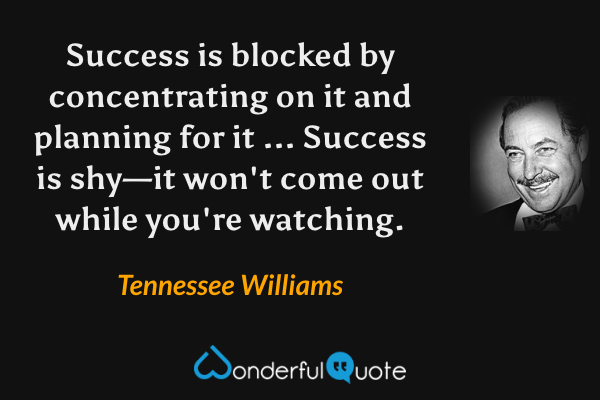 Success is blocked by concentrating on it and planning for it ... Success is shy—it won't come out while you're watching. - Tennessee Williams quote.