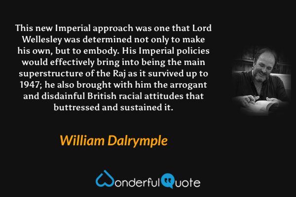 This new Imperial approach was one that Lord Wellesley was determined not only to make his own, but to embody. His Imperial policies would effectively bring into being the main superstructure of the Raj as it survived up to 1947; he also brought with him the arrogant and disdainful British racial attitudes that buttressed and sustained it. - William Dalrymple quote.