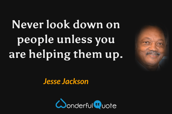 Never look down on people unless you are helping them up. - Jesse Jackson quote.