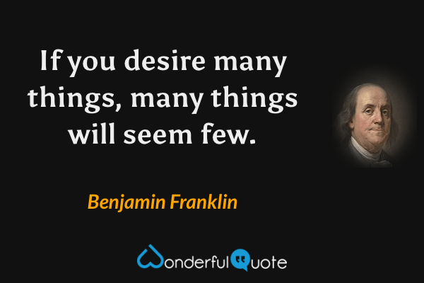 If you desire many things, many things will seem few. - Benjamin Franklin quote.