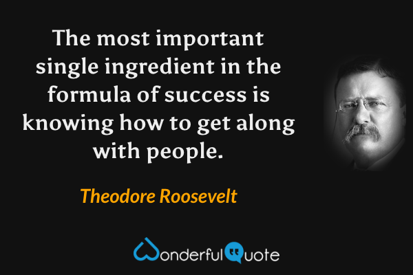 The most important single ingredient in the formula of success is knowing how to get along with people. - Theodore Roosevelt quote.