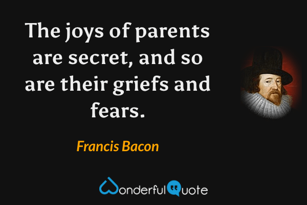 The joys of parents are secret, and so are their griefs and fears. - Francis Bacon quote.