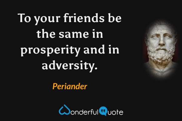To your friends be the same in prosperity and in adversity. - Periander quote.