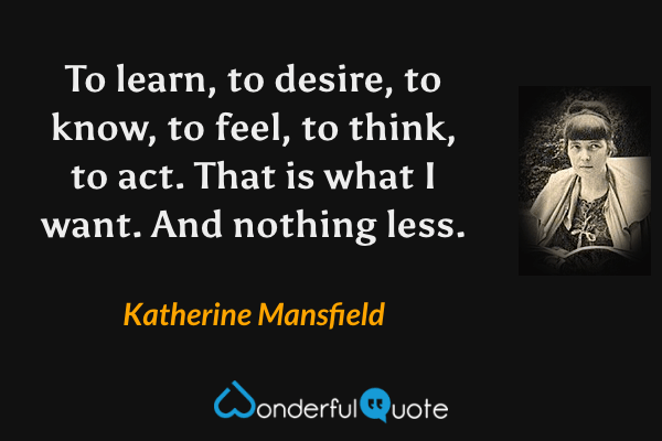 To learn, to desire, to know, to feel, to think, to act. That is what I want. And nothing less. - Katherine Mansfield quote.