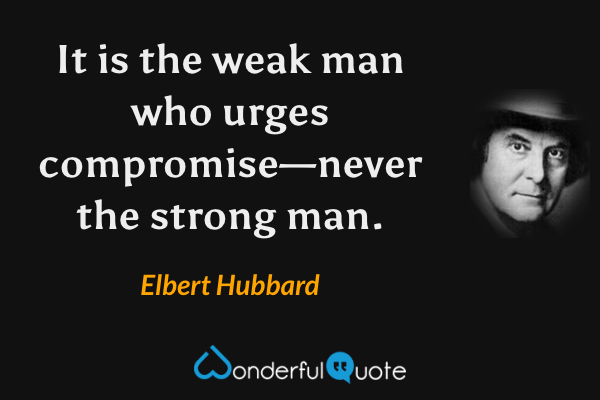 It is the weak man who urges compromise—never the strong man. - Elbert Hubbard quote.