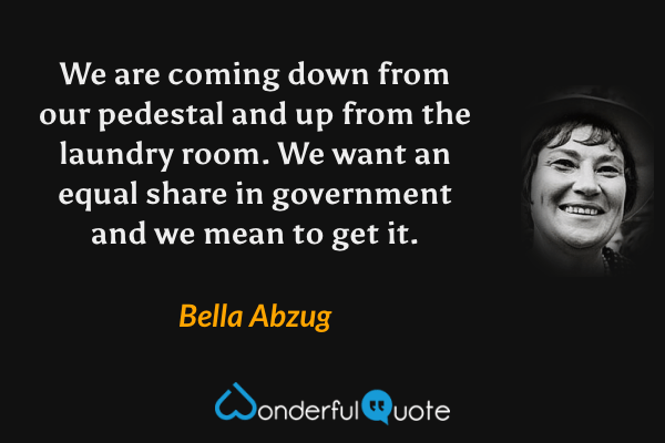 We are coming down from our pedestal and up from the laundry room. We want an equal share in government and we mean to get it. - Bella Abzug quote.