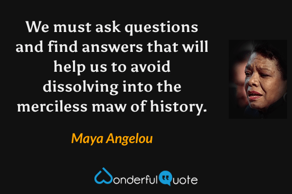 We must ask questions and find answers that will help us to avoid dissolving into the merciless maw of history. - Maya Angelou quote.
