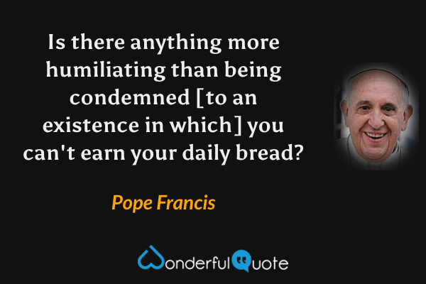 Is there anything more humiliating than being condemned [to an existence in which] you can't earn your daily bread? - Pope Francis quote.