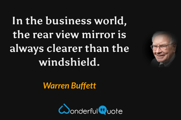 In the business world, the rear view mirror is always clearer than the windshield. - Warren Buffett quote.