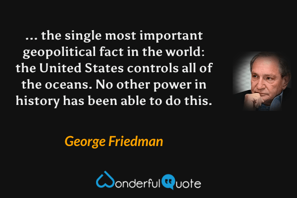 ... the single most important geopolitical fact in the world: the United States controls all of the oceans. No other power in history has been able to do this. - George Friedman quote.