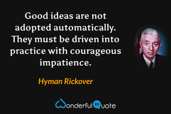 Good ideas are not adopted automatically. They must be driven into practice with courageous impatience. - Hyman Rickover quote.