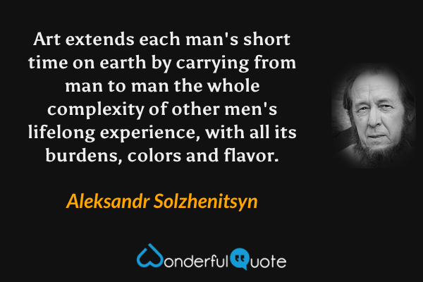 Art extends each man's short time on earth by carrying from man to man the whole complexity of other men's lifelong experience, with all its burdens, colors and flavor. - Aleksandr Solzhenitsyn quote.