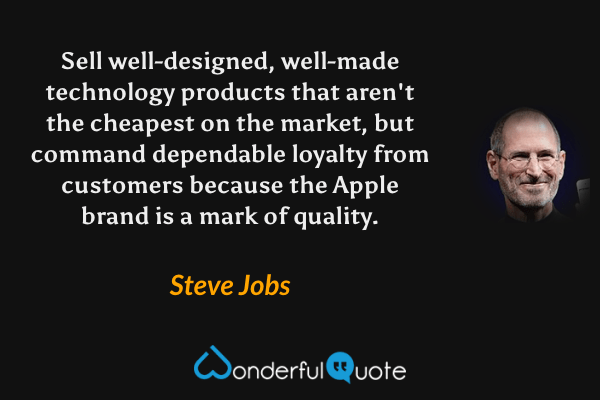 Sell well-designed, well-made technology products that aren't the cheapest on the market, but command dependable loyalty from customers because the Apple brand is a mark of quality. - Steve Jobs quote.