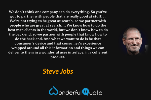 We don't think one company can do everything. So you've got to partner with people that are really good at stuff. .. We're not trying to be great at search, so we partner with people who are great at search.... We know how to do the best map clients in the world, but we don't know how to do the back end, so we partner with people that know how to do the back end. And what we want to do is be that consumer's device and that consumer's experience wrapped around all this information and things we can deliver to them in a wonderful user interface, in a coherent product. - Steve Jobs quote.