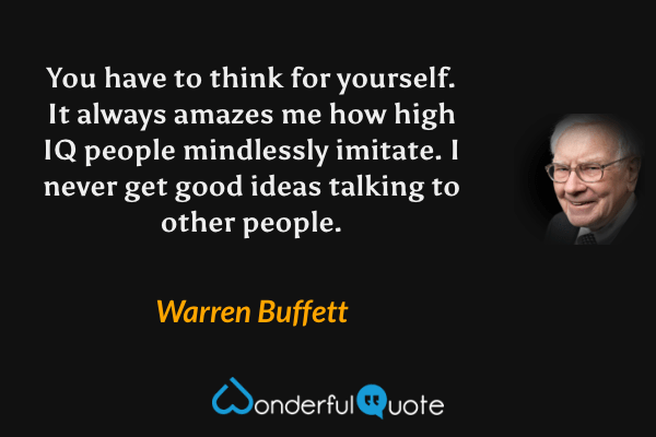 You have to think for yourself. It always amazes me how high IQ people mindlessly imitate. I never get good ideas talking to other people. - Warren Buffett quote.