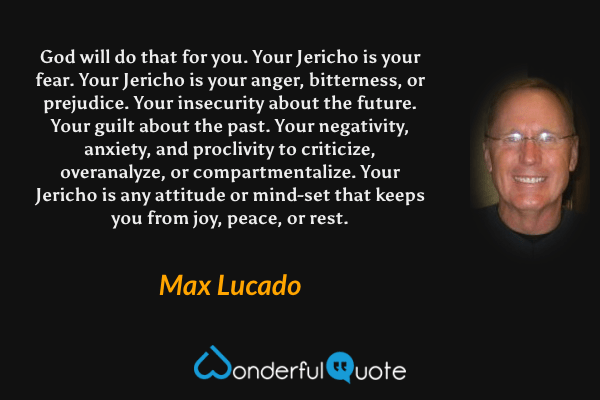 God will do that for you. Your Jericho is your fear. Your Jericho is your anger, bitterness, or prejudice. Your insecurity about the future. Your guilt about the past. Your negativity, anxiety, and proclivity to criticize, overanalyze, or compartmentalize. Your Jericho is any attitude or mind-set that keeps you from joy, peace, or rest. - Max Lucado quote.