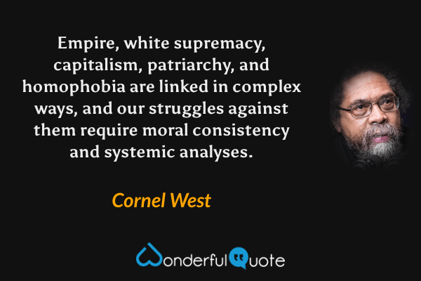 Empire, white supremacy, capitalism, patriarchy, and homophobia are linked in complex ways, and our struggles against them require moral consistency and systemic analyses. - Cornel West quote.