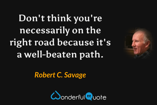 Don't think you're necessarily on the right road because it's a well-beaten path. - Robert C. Savage quote.