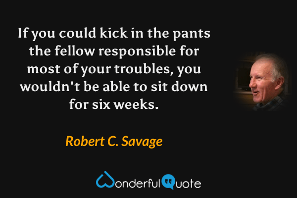 If you could kick in the pants the fellow responsible for most of your troubles, you wouldn't be able to sit down for six weeks. - Robert C. Savage quote.