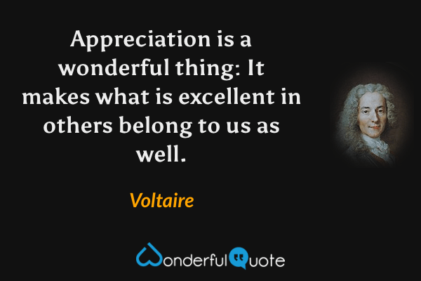 Appreciation is a wonderful thing: It makes what is excellent in others belong to us as well. - Voltaire quote.
