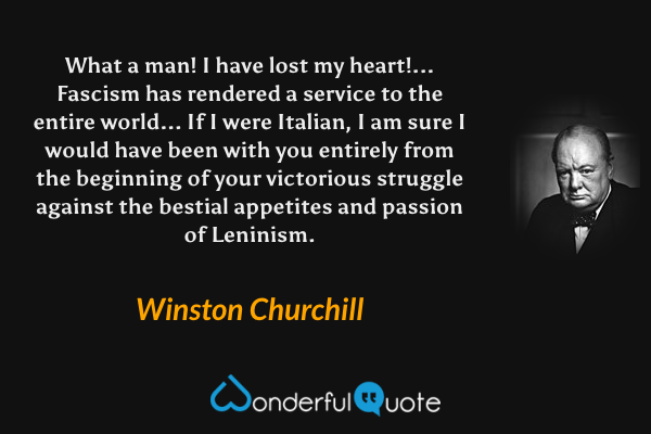 What a man! I have lost my heart!... Fascism has rendered a service to the entire world... If I were Italian, I am sure I would have been with you entirely from the beginning of your victorious struggle against the bestial appetites and passion of Leninism. - Winston Churchill quote.