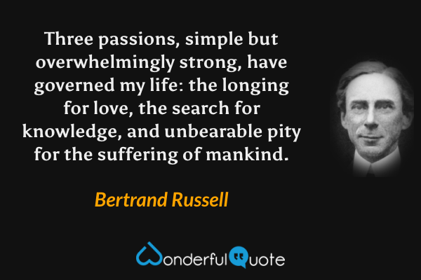 Three passions, simple but overwhelmingly strong, have governed my life: the longing for love, the search for knowledge, and unbearable pity for the suffering of mankind. - Bertrand Russell quote.
