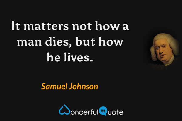 It matters not how a man dies, but how he lives. - Samuel Johnson quote.
