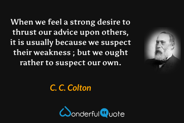 When we feel a strong desire to thrust our advice upon others, it is usually because we suspect their weakness ; but we ought rather to suspect our own. - C. C. Colton quote.