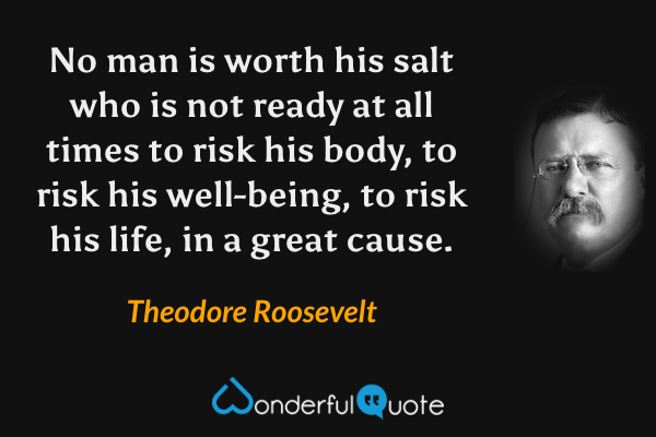 No man is worth his salt who is not ready at all times to risk his body, to risk his well-being, to risk his life, in a great cause. - Theodore Roosevelt quote.