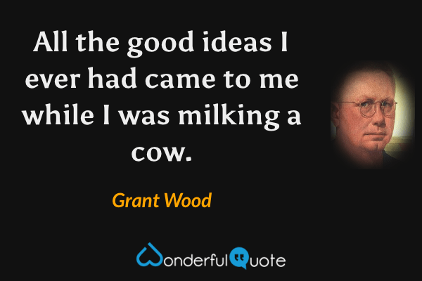 All the good ideas I ever had came to me while I was milking a cow. - Grant Wood quote.
