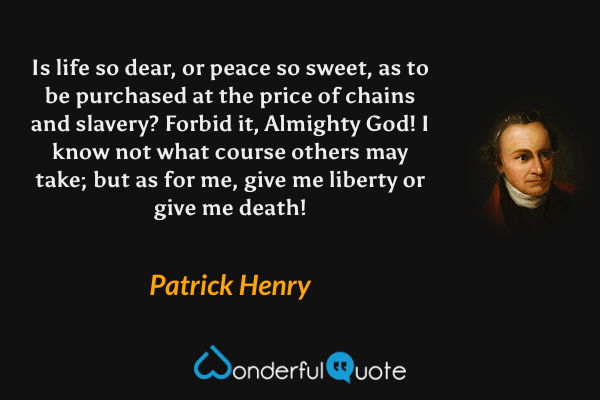 Is life so dear, or peace so sweet, as to be purchased at the price of chains and slavery? Forbid it, Almighty God! I know not what course others may take; but as for me, give me liberty or give me death! - Patrick Henry quote.