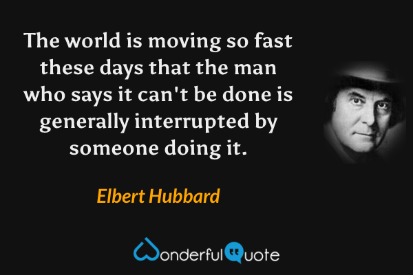 The world is moving so fast these days that the man who says it can't be done is generally interrupted by someone doing it. - Elbert Hubbard quote.